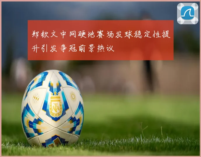 郑钦文中网硬地赛场发球稳定性提升引发争冠前景热议