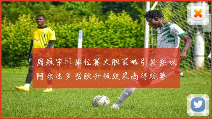 周冠宇F1排位赛大胆策略引发热议阿尔法罗密欧升级效果尚待观察