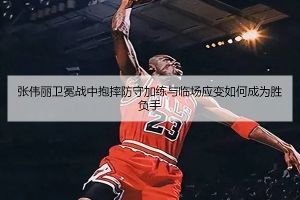 张伟丽卫冕战中抱摔防守加练与临场应变如何成为胜负手