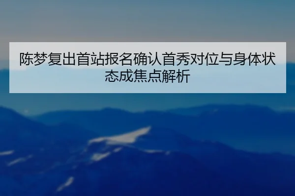 陈梦复出首站报名确认首秀对位与身体状态成焦点解析