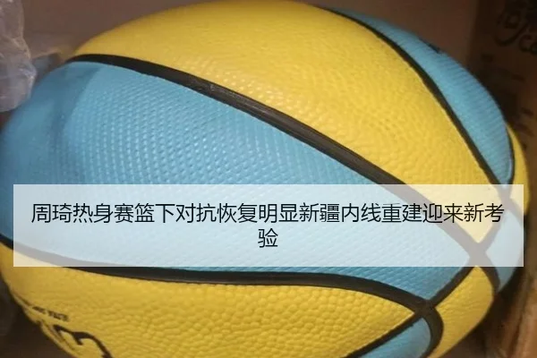 周琦热身赛篮下对抗恢复明显新疆内线重建迎来新考验