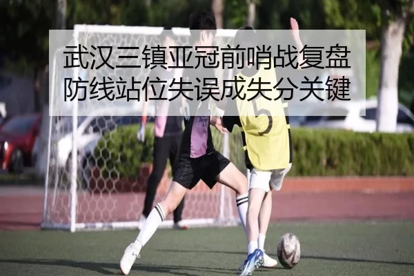 武汉三镇亚冠前哨战复盘 防线站位失误成失分关键